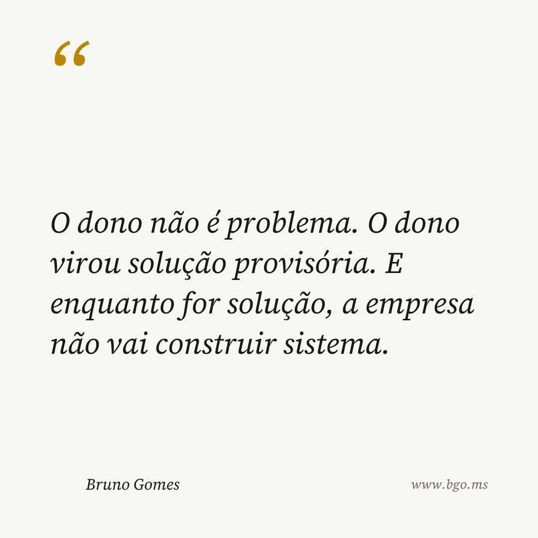 O dono não é problema. O dono virou solução provisória. E enquanto for solução, a empresa não vai construir sistema.