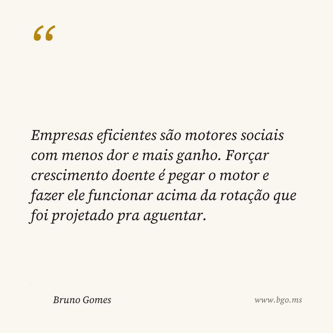 Empresas eficientes são motores sociais com menos dor e mais ganho. Forçar crescimento doente é pegar o motor e fazer ele funcionar acima da rotação que foi projetado pra aguentar.